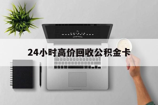 最新24小时高价回收公积金卡方法分析(最方便真实的义乌24小时高价回收公积金卡怎么办方法)
