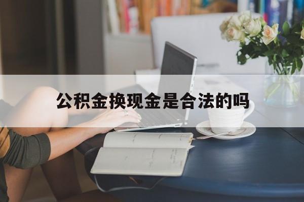 最新公积金换现金是合法的吗方法分析(最方便真实的义乌公积金换现金是合法的吗怎么办方法)