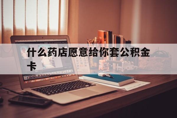 最新什么药店愿意给你套公积金卡方法分析(最方便真实的义乌什么药店愿意给你套公积金卡的钱方法)